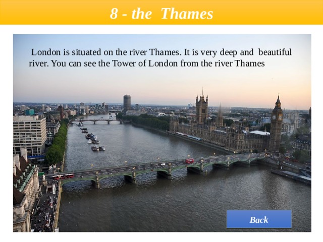  8 - the  Thames    London is situated on the river Thames. It is very deep and  beautiful river. You can see the Tower of London from the river Thames Back 