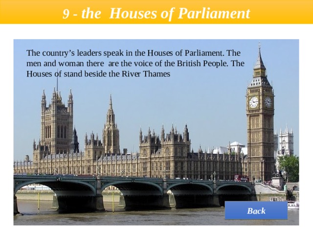  9 - the  Houses of Parliament   The country’s leaders speak in the Houses of Parliament. The men and woman there are the voice of the British People. The Houses of stand beside the River Thames Back 