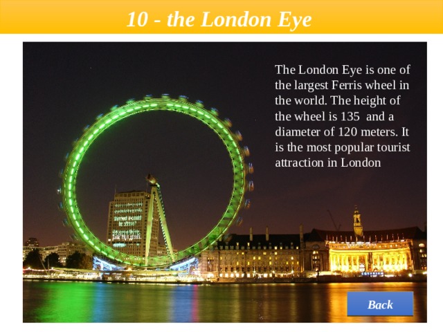  10 - the London Eye   The London Eye is one of the largest Ferris wheel in the world. The height of the wheel is 135 and a diameter of 120 meters. It is the most popular tourist attraction in London Back 