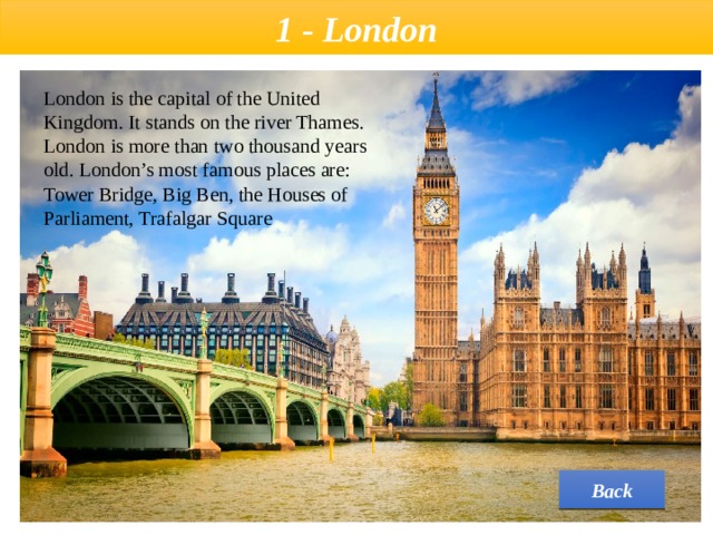 1 - London London is the capital of the United Kingdom. It stands on the river Thames. London is more than two thousand years old. London’s most famous places are: Tower Bridge, Big Ben, the Houses of Parliament, Trafalgar Square Back 