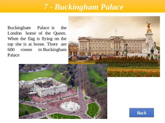  7 - Buckingham Palace  Buckingham Palace  is the London  home of the Queen. When the flag is flying on the top she is at home. There  are 600 rooms in Buckingham Palace Back 