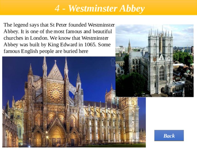  4 - Westminster Abbey The legend says that St Peter founded Westminster Abbey. It is one of the most famous and beautiful churches in London. We know that Westminster Abbey was built by King Edward in 1065. Some famous English people are buried here  Back 
