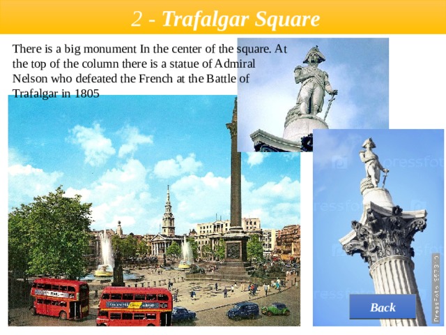  2 - Trafalgar Square There is a big monument In the center of the square. At the top of the column there is a statue of Admiral Nelson who defeated the French at the Battle of Trafalgar in 1805  Back 