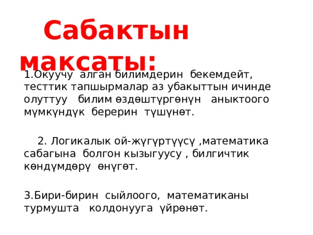  Сабактын максаты: 1.Окуучу алган билимдерин бекемдейт, тесттик тапшырмалар аз убакыттын ичинде олуттуу билим өздөштүргөнүн аныктоого мүмкүндүк берерин түшүнөт.  2. Логикалык ой-жүгүртүүсү ,математика сабагына болгон кызыгуусу , билгичтик көндүмдөрү өнүгөт. 3.Бири-бирин сыйлоого, математиканы турмушта колдонууга үйрөнөт. 