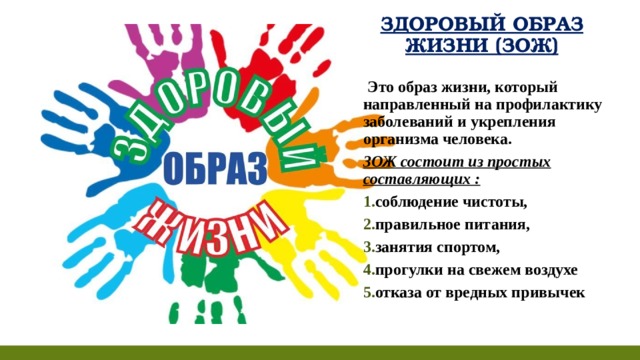 ЗДОРОВЫЙ ОБРАЗ ЖИЗНИ (ЗОЖ)   Это образ жизни, который направленный на профилактику заболеваний и укрепления организма человека. ЗОЖ состоит из простых составляющих : соблюдение чистоты, правильное питания, занятия спортом, прогулки на свежем воздухе отказа от вредных привычек  