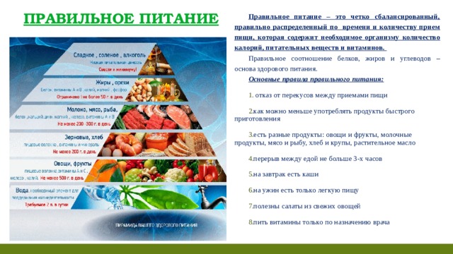 ПРАВИЛЬНОЕ ПИТАНИЕ Правильное питание – это четко сбалансированный, правильно распределенный по времени и количеству прием пищи, которая содержит необходимое организму количество калорий, питательных веществ и витаминов.  Правильное соотношение белков, жиров и углеводов – основа здорового питания.  Основные правила правильного питания:   отказ от перекусов между приемами пищи как можно меньше употреблять продукты быстрого приготовления есть разные продукты: овощи и фрукты, молочные продукты, мясо и рыбу, хлеб и крупы, растительное масло перерыв между едой не больше 3-х часов на завтрак есть каши на ужин есть только легкую пищу полезны салаты из свежих овощей пить витамины только по назначению врача  