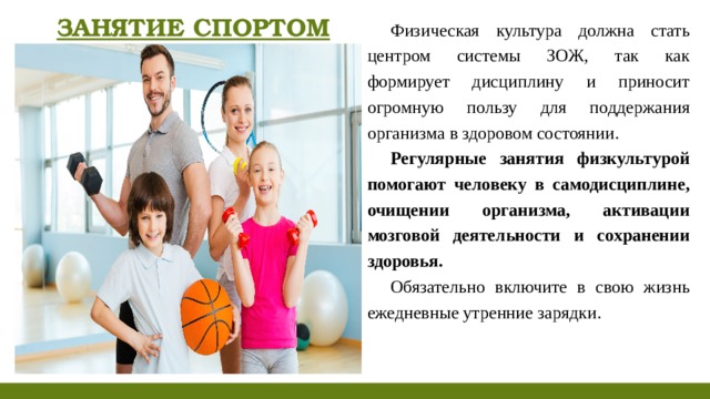 ЗАНЯТИЕ СПОРТОМ Физическая культура должна стать центром системы ЗОЖ, так как формирует дисциплину и приносит огромную пользу для поддержания организма в здоровом состоянии. Регулярные занятия физкультурой помогают человеку в самодисциплине, очищении организма, активации мозговой деятельности и сохранении здоровья. Обязательно включите в свою жизнь ежедневные утренние зарядки.  