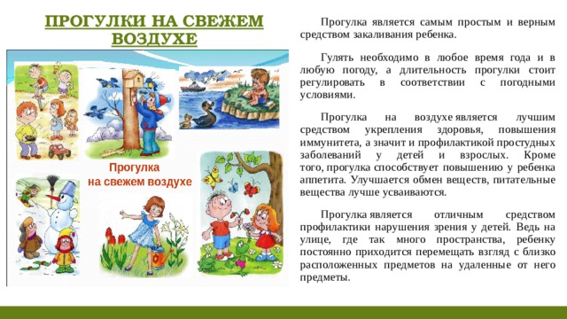 ПРОГУЛКИ НА СВЕЖЕМ ВОЗДУХЕ Прогулка является самым простым и верным средством закаливания ребенка. Гулять необходимо в любое время года и в любую погоду, а длительность прогулки стоит регулировать в соответствии с погодными условиями. Прогулка на воздухе является лучшим средством укрепления здоровья, повышения иммунитета, а значит и профилактикой простудных заболеваний у детей и взрослых. Кроме того, прогулка способствует повышению у ребенка аппетита. Улучшается обмен веществ, питательные вещества лучше усваиваются. Прогулка является отличным средством профилактики нарушения зрения у детей. Ведь на улице, где так много пространства, ребенку постоянно приходится перемещать взгляд с близко расположенных предметов на удаленные от него предметы.   