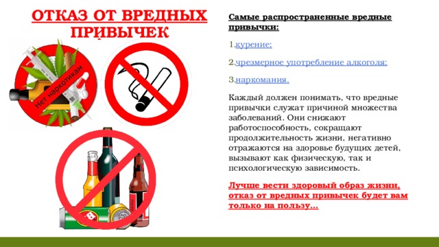 ОТКАЗ ОТ ВРЕДНЫХ ПРИВЫЧЕК Самые распространенные вредные привычки: курение; чрезмерное употребление алкоголя; наркомания. Каждый должен понимать, что вредные привычки служат причиной множества заболеваний. Они снижают работоспособность, сокращают продолжительность жизни, негативно отражаются на здоровье будущих детей, вызывают как физическую, так и психологическую зависимость. Лучше вести здоровый образ жизни, отказ от вредных привычек будет вам только на пользу...    