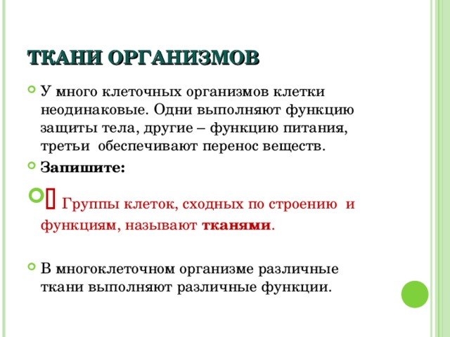ТКАНИ ОРГАНИЗМОВ У много клеточных организмов клетки неодинаковые. Одни выполняют функцию защиты тела, другие – функцию питания, третьи обеспечивают перенос веществ. Запишите:   Группы клеток, сходных по строению и функциям, называют тканями .  В многоклеточном организме различные ткани выполняют различные функции. 