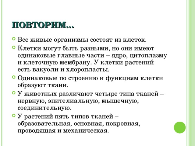 ПОВТОРИМ… Все живые организмы состоят из клеток. Клетки могут быть разными, но они имеют одинаковые главные части – ядро, цитоплазму и клеточную мембрану. У клетки растений есть вакуоли и хлоропласты. Одинаковые по строению и функциям клетки образуют ткани. У животных различают четыре типа тканей – нервную, эпителиальную, мышечную, соединительную. У растений пять типов тканей – образовательная, основная, покровная, проводящая и механическая. 