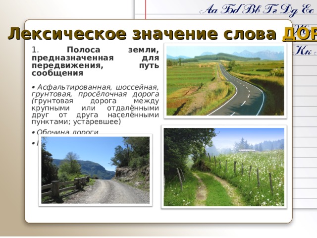Лексическое значение слова ДОРОГА 1. Полоса земли, предназначенная для передвижения, путь сообщения   Асфальтированная, шоссейная, грунтовая, просёлочная дорога ( грунтовая дорога между крупными или отдалёнными друг от друга населёнными пунктами; устаревшее)    Обочина дороги    При дороге 