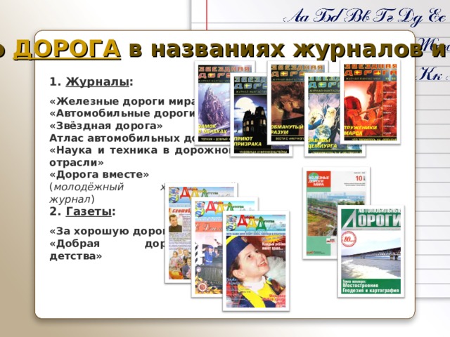 Слово ДОРОГА в названиях журналов и газет 1. Журналы :  «Железные дороги мира» «Автомобильные дороги» «Звёздная дорога» Атлас автомобильных дорог «Наука и техника в дорожной отрасли» «Дорога вместе» ( молодёжный христианский журнал ) 2. Газеты :  «За хорошую дорогу» «Добрая дорога детства» 