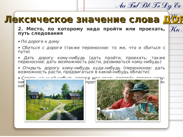 Лексическое значение слова ДОРОГА 2.  Место, по которому надо пройти или проехать, путь следования    По дороге к дому   Сбиться с дороги (также переносное: то же, что и сбиться с пути)   Дать дорогу кому-нибудь (дать пройти, проехать; также переносное: дать возможность расти, развиваться кому-нибудь)   Открыть дорогу кому-нибудь куда-нибудь (переносное: дать возможность расти, продвигаться в какой-нибудь области)   Стоять на чьей-нибудь дороге или стать поперёк дороги кому-нибудь (переносное: мешать, препятствовать кому-нибудь в чём-нибудь). 