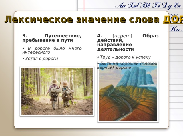 Лексическое значение слова ДОРОГА 3. Путешествие, пребывание в пути 4. ( перен. ) Образ действий, направление деятельности    В дороге было много интересного   Труд – дорога к успеху   Устал с дороги   Быть на хорошей (плохой, верной) дороге 