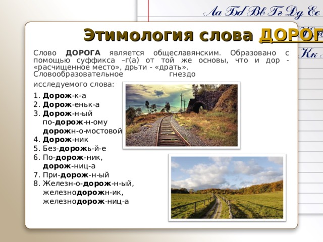Этимология слова ДОРОГА Слово ДОРОГА является общеславянским. Образовано с помощью суффикса –г(а) от той же основы, что и дор - «расчищенное место», дрьти - «драть». Словообразовательное гнездо исследуемого слова: 1. Дорож -к-а 2. Дорож -еньк-а 3. Дорож -н-ый  по- дорож -н-ому  дорож н-о-мостовой 4. Дорож -ник 5. Без- дорож ь-й-е 6. По- дорож -ник,  дорож -ниц-а 7. При- дорож -н-ый 8. Железн-о- дорож -н-ый,  железно дорож н-ик,  железно дорож -ниц-а 