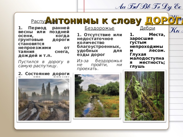Антонимы к слову ДОРОГА Распутица 1.  Период ранней весны или поздней осени, когда грунтовые дороги становятся непроезжими от таяния снега, дождей и т.п.  Пустился в дорогу в самую распутицу . 2. Состояние дороги в это время; бездорожье  Приехать по распутице Дебри 1. Места, заросшие густым непроходимым лесом. Глухая малодоступная местность; глушь  Лесные дебри Бездорожье 1.  Отсутствие или недостаточное количество благоустроенных, удобных для езды дорог  Из-за бездорожья не пройти, ни проехать . 