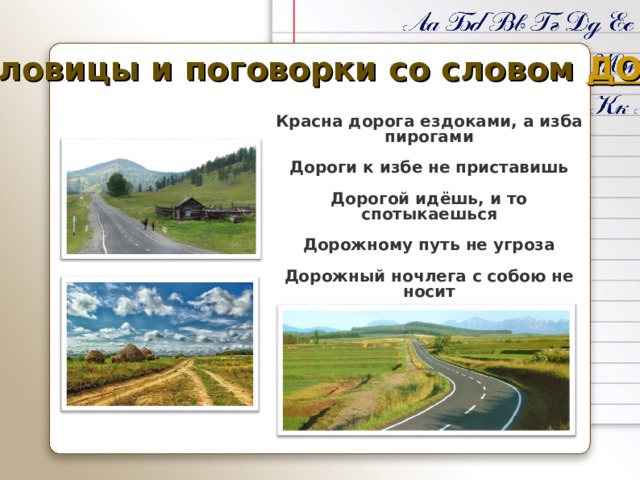 Пословицы и поговорки со словом ДОРОГА Красна дорога ездоками, а изба пирогами  Дороги к избе не приставишь  Дорогой идёшь, и то спотыкаешься  Дорожному путь не угроза  Дорожный ночлега с собою не носит 