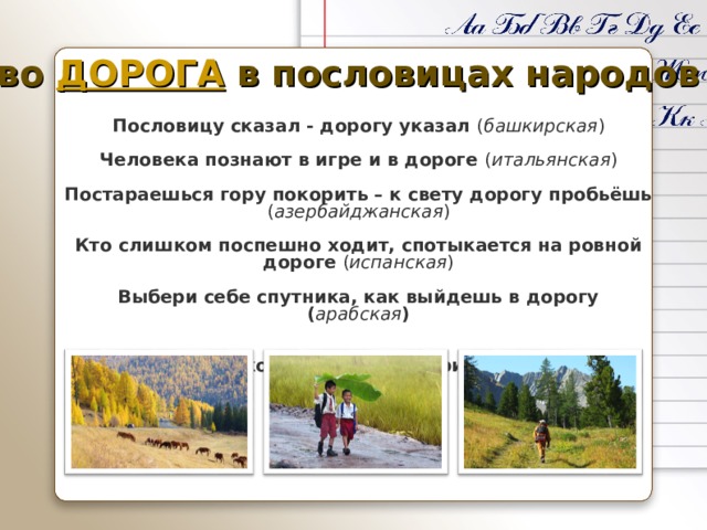 Слово ДОРОГА в пословицах народов мира Пословицу сказал - дорогу указал ( башкирская )  Человека познают в игре и в дороге ( итальянская )  Постараешься гору покорить – к свету дорогу пробьёшь ( азербайджанская )  Кто слишком поспешно ходит, спотыкается на ровной дороге ( испанская )  Выбери себе спутника, как выйдешь в дорогу ( арабская )  Сперва подкуй коня, а потом уж прикидывай дорогу ( курдская ) 
