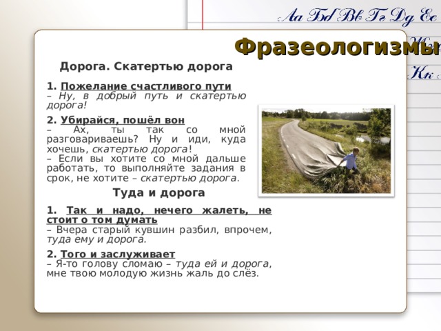 Фразеологизмы Дорога. Скатертью дорога 1. Пожелание счастливого пути – Ну, в добрый путь и скатертью дорога! 2. Убирайся, пошёл вон – Ах, ты так со мной разговариваешь? Ну и иди, куда хочешь, скатертью дорога ! – Если вы хотите со мной дальше работать, то выполняйте задания в срок, не хотите – скатертью дорога . Туда и дорога 1. Так и надо, нечего жалеть, не стоит о том думать – Вчера старый кувшин разбил, впрочем, туда ему и дорога. 2. Того и заслуживает – Я-то голову сломаю – туда ей и дорога , мне твою молодую жизнь жаль до слёз. 
