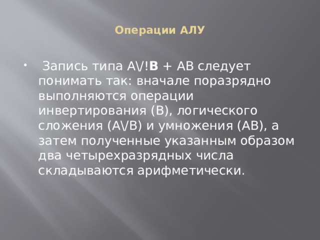 Операции АЛУ  Запись типа А\/! В + АВ следует понимать так: вначале поразрядно выполняются операции инвертирования (В), логического сложения (А\/В) и умножения (АВ), а затем полученные указанным образом два четырехразрядных числа складываются арифметически. 