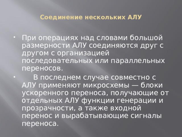 Соединение нескольких АЛУ При операциях над словами большой размерности АЛУ соединяются друг с другом с организацией последовательных или параллельных переносов.  В последнем случае совместно с АЛУ применяют микросхемы — блоки ускоренного переноса, получающие от отдельных АЛУ функции генерации и прозрачности, а также входной перенос и вырабатывающие сигналы переноса. 
