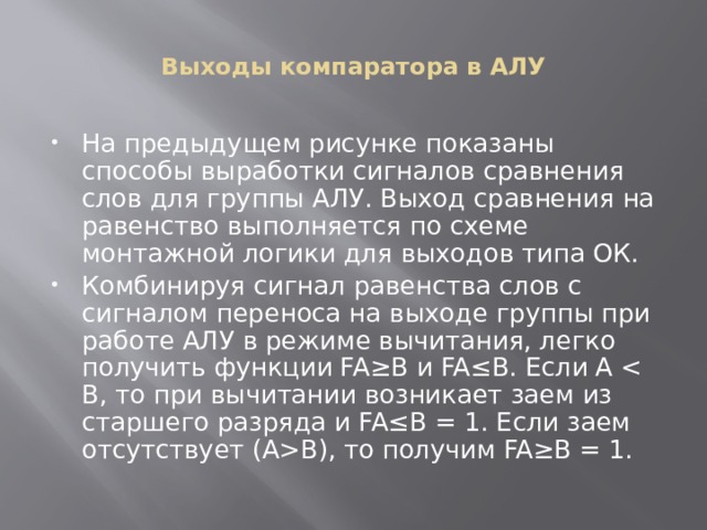 Выходы компаратора в АЛУ На предыдущем рисунке показаны способы выработки сигналов сравнения слов для группы АЛУ. Выход сравнения на равенство выполняется по схеме монтажной логики для выходов типа ОК. Комбинируя сигнал равенства слов с сигналом переноса на выходе группы при работе АЛУ в режиме вычитания, легко получить функции FA≥B и FA≤B. Если А В), то получим FA≥B = 1. 