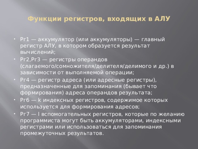 Функции регистров, входящих в АЛУ Рг1 — аккумулятор (или аккумуляторы) — главный регистр АЛУ, в котором образуется результат вычислений; Рг2,Рг3 — регистры операндов (слагаемого/сомножителя/делителя/делимого и др.) в зависимости от выполняемой операции; Рг4 — регистр адреса (или адресные регистры), предназначенные для запоминания (бывает что формирования) адреса операндов результата; Рг6 — k индексных регистров, содержимое которых используется для формирования адресов; Рг7 — l вспомогательных регистров, которые по желанию программиста могут быть аккумуляторами, индексными регистрами или использоваться для запоминания промежуточных результатов. 