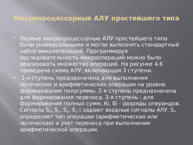 Микропроцессорные АЛУ простейшего типа Первые микропроцессорные АЛУ простейшего типа были универсальными и могли выполнять стандартный набор микроопераций. Программируя последовательность микроопераций можно было реализовать множество операций. На рисунке 4.6 приведена схема АЛУ  включающая 3 ступени.  1-я ступень предназначена для выполнения логических и арифметических операции на уровне формирования полусуммы  2-я ступень предназначена для формирования переноса  3-я ступень - для формирования полных сумм. Ai, Bi - разряды операндов. Сигналы S 0 , S 1 , S 2 , S 3   задают входные сигналы АЛУ  S 4 определяет тип операции (арифметическая или логическая) и учет переноса при выполнении арифметической операции. 