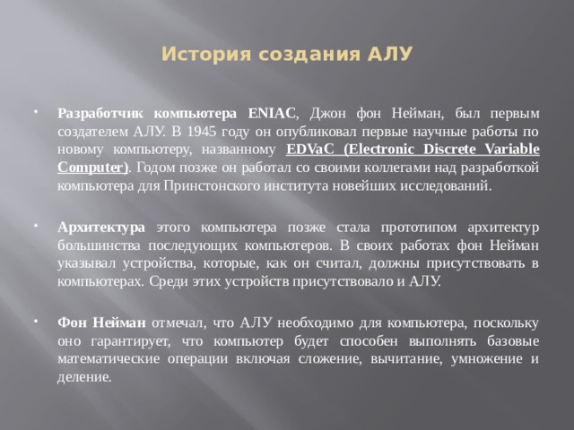 История создания АЛУ Разработчик компьютера ENIAC , Джон фон Нейман, был первым создателем АЛУ. В 1945 году он опубликовал первые научные работы по новому компьютеру, названному EDVaC (Electronic Discrete Variable Computer) . Годом позже он работал со своими коллегами над разработкой компьютера для Принстонского института новейших исследований. Архитектура этого компьютера позже стала прототипом архитектур большинства последующих компьютеров. В своих работах фон Нейман указывал устройства, которые, как он считал, должны присутствовать в компьютерах. Среди этих устройств присутствовало и АЛУ. Фон Нейман отмечал, что АЛУ необходимо для компьютера, поскольку оно гарантирует, что компьютер будет способен выполнять базовые математические операции включая сложение, вычитание, умножение и деление. 