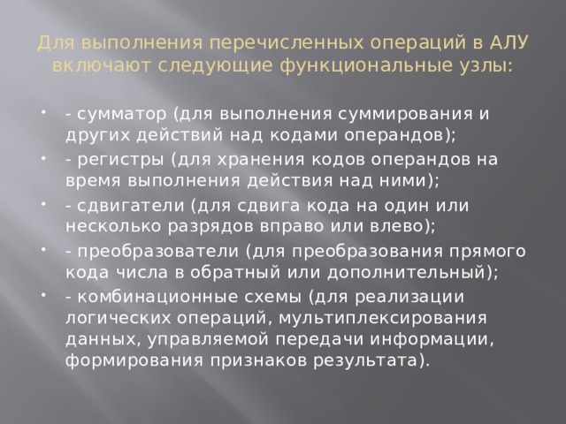 Для выполнения перечисленных операций в АЛУ включают следующие функциональные узлы: - сумматор (для выполнения суммирования и других действий над кодами операндов); - регистры (для хранения кодов операндов на время выполнения действия над ними); - сдвигатели (для сдвига кода на один или несколько разрядов вправо или влево); - преобразователи (для преобразования прямого кода числа в обратный или дополнительный); - комбинационные схемы (для реализации логических операций, мультиплексирования данных, управляемой передачи информации, формирования признаков результата). 