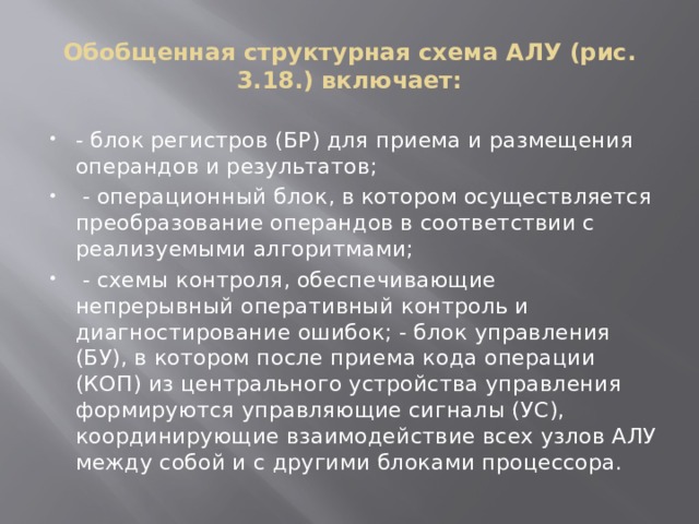 Обобщенная структурная схема АЛУ (рис. 3.18.) включает: - блок регистров (БР) для приема и размещения операндов и результатов;  - операционный блок, в котором осуществляется преобразование операндов в соответствии с реализуемыми алгоритмами;  - схемы контроля, обеспечивающие непрерывный оперативный контроль и диагностирование ошибок; - блок управления (БУ), в котором после приема кода операции (КОП) из центрального устройства управления формируются управляющие сигналы (УС), координирующие взаимодействие всех узлов АЛУ между собой и с другими блоками процессора. 