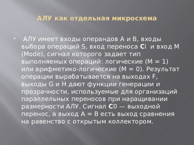 АЛУ как отдельная микросхема  АЛУ имеет входы операндов А и В, входы выбора операций S, вход переноса C i  и вход М (Моdе), сигнал которого задает тип выполняемых операций: логические (М = 1) или арифметико-логические (М = 0). Результат операции вырабатывается на выходах F, выходы G и Н дают функции генерации и прозрачности, используемые для организаций параллельных переносов при наращивании размерности АЛУ. Сигнал C 0 — выходной перенос, а выход А = В есть выход сравнения на равенство с открытым коллектором. 