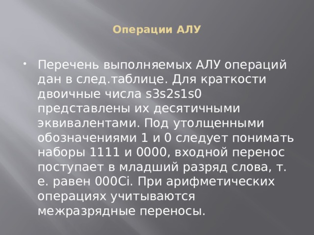 Операции АЛУ Перечень выполняемых АЛУ операций дан в след.таблице. Для краткости двоичные числа s3s2s1s0 представлены их десятичными эквивалентами. Под утолщенными обозначениями 1 и 0 следует понимать наборы 1111 и 0000, входной перенос поступает в младший разряд слова, т. е. равен 000Сi. При арифметических операциях учитываются межразрядные переносы. 