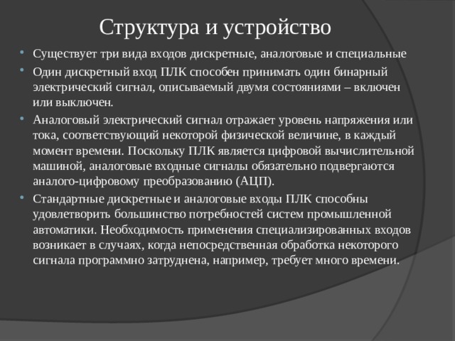 Структура и устройство Существует три вида входов дискретные, аналоговые и специальные Один дискретный вход ПЛК способен принимать один бинарный электрический сигнал, описываемый двумя состояниями – включен или выключен. Аналоговый электрический сигнал отражает уровень напряжения или тока, соответствующий некоторой физической величине, в каждый момент времени. Поскольку ПЛК является цифровой вычислительной машиной, аналоговые входные сигналы обязательно подвергаются аналого-цифровому преобразованию (АЦП). Стандартные дискретные и аналоговые входы ПЛК способны удовлетворить большинство потребностей систем промышленной автоматики. Необходимость применения специализированных входов возникает в случаях, когда непосредственная обработка некоторого сигнала программно затруднена, например, требует много времени. 