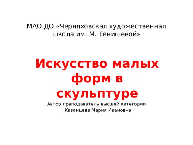 МАО ДО «Черняховская художественная школа им. М. Тенишевой»   Искусство малых форм в скульптуре Автор преподаватель высшей категории  Казанцева Мария Ивановна 
