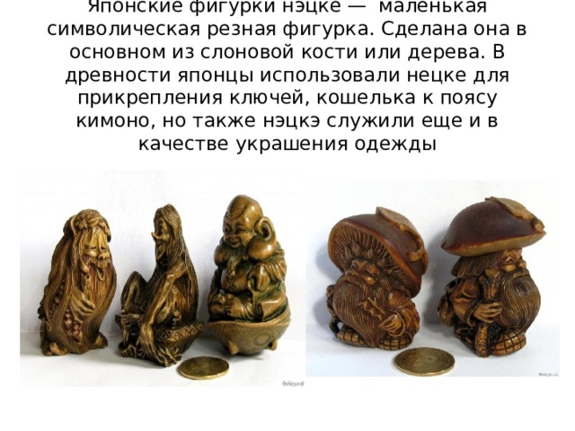 Японские фигурки нэцке — маленькая символическая резная фигурка. Сделана она в основном из слоновой кости или дерева. В древности японцы использовали нецке для прикрепления ключей, кошелька к поясу кимоно, но также нэцкэ служили еще и в качестве украшения одежды 