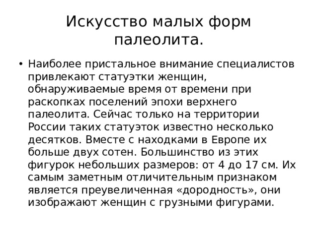Искусство малых форм палеолита. Наиболее пристальное внимание специалистов привлекают статуэтки женщин, обнаруживаемые время от времени при раскопках поселений эпохи верхнего палеолита. Сейчас только на территории России таких статуэток известно несколько десятков. Вместе с находками в Европе их больше двух сотен. Большинство из этих фигурок небольших размеров: от 4 до 17 см. Их самым заметным отличительным признаком является преувеличенная «дородность», они изображают женщин с грузными фигурами. 