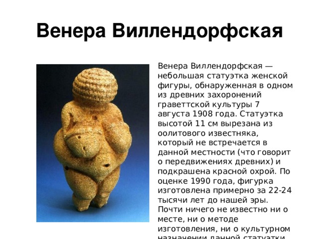 Венера Виллендорфская Венера Виллендорфская — небольшая статуэтка женской фигуры, обнаруженная в одном из древних захоронений граветтской культуры 7 августа 1908 года. Статуэтка высотой 11 см вырезана из оолитового известняка, который не встречается в данной местности (что говорит о передвижениях древних) и подкрашена красной охрой. По оценке 1990 года, фигурка изготовлена примерно за 22-24 тысячи лет до нашей эры. Почти ничего не известно ни о месте, ни о методе изготовления, ни о культурном назначении данной статуэтки. 
