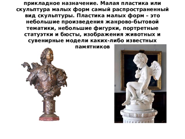 Скульптура малых форм имеет декоративно-прикладное назначение. Малая пластика или скульптура малых форм самый распространенный вид скульптуры. Пластика малых форм – это небольшие произведения жанрово-бытовой тематики, небольшие фигурки, портретные статуэтки и бюсты, изображения животных и сувенирные модели каких-либо известных памятников 
