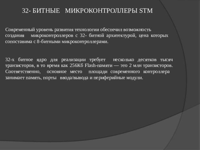 32- БИТНЫЕ МИКРОКОНТРОЛЛЕРЫ STM  Современный уровень развития технологии обеспечил возможность создания микроконтроллеров с 32- битной архитектурой, цена которых сопоставима с 8-битными микроконтроллерами. 32-х битное ядро для реализации требует несколько десятков тысяч транзисторов, в то время как 256Кб Flash-памяти — это 2 млн транзисторов . Соответственно, основное место площади современного контроллера занимает память, порты ввода/вывода и периферийные модули. 