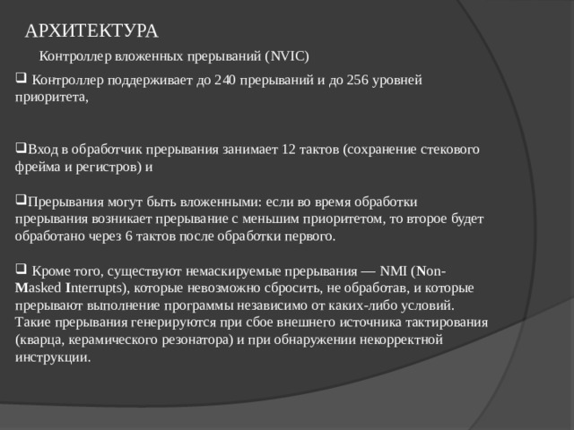 АРХИТЕКТУРА   Контроллер вложенных прерываний ( NVIC)  Контроллер поддерживает до 240 прерываний и до 256 уровней приоритета,   Вход в обработчик прерывания занимает 12 тактов (сохранение стекового фрейма и регистров) и  Прерывания могут быть вложенными: если во время обработки прерывания возникает прерывание с меньшим приоритетом, то второе будет обработано через 6 тактов после обработки первого.   Кроме того, существуют немаскируемые прерывания — NMI ( N on- M asked  I nterrupts), которые невозможно сбросить, не обработав, и которые прерывают выполнение программы независимо от каких-либо условий. Такие прерывания генерируются при сбое внешнего источника тактирования (кварца, керамического резонатора) и при обнаружении некорректной инструкции. 