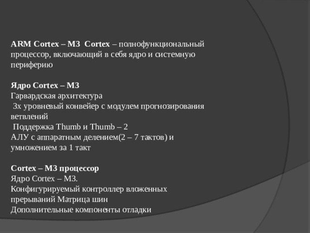 ARM Cortex – M3  Cortex – полнофункциональный процессор, включающий в себя ядро и системную периферию Ядро Cortex – M3 Гарвардская архитектура  3х уровневый конвейер с модулем прогнозирования ветвлений  Поддержка Thumb и Thumb – 2 АЛУ с аппаратным делением(2 – 7 тактов) и умножением за 1 такт Cortex – M3 процессор Ядро Cortex – M3. Конфигурируемый контроллер вложенных прерываний Матрица шин Дополнительные компоненты отладки 