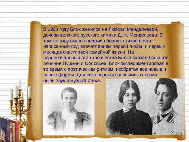 В 1903 году Блок женился на Любови Менделеевой, дочери великого русского химика Д. И. Менделеева. В том же году вышел первый сборник стихов поэта, написанный под впечатлением первой любви и первых месяцев счастливой семейной жизни. На первоначальный этап творчества Блока оказал большое влияние Пушкин и Соловьев. Блок экспериментировал в то время с поэтическим ритмом, изобретая все новые и новые формы. Для него первостепенными в поэзии были звук и музыка стиха. 