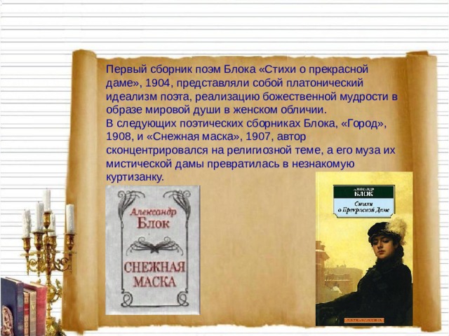 Первый сборник поэм Блока «Стихи о прекрасной даме», 1904, представляли собой платонический идеализм поэта, реализацию божественной мудрости в образе мировой души в женском обличии.  В следующих поэтических сборниках Блока, «Город», 1908, и «Снежная маска», 1907, автор сконцентрировался на религиозной теме, а его муза их мистической дамы превратилась в незнакомую куртизанку. 