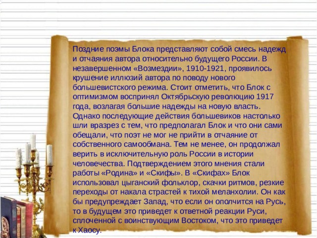 Поздние поэмы Блока представляют собой смесь надежд и отчаяния автора относительно будущего России. В незавершенном «Возмездии», 1910-1921, проявилось крушение иллюзий автора по поводу нового большевистского режима. Стоит отметить, что Блок с оптимизмом воспринял Октябрьскую революцию 1917 года, возлагая большие надежды на новую власть. Однако последующие действия большевиков настолько шли вразрез с тем, что предполагал Блок и что они сами обещали, что поэт не мог не прийти в отчаяние от собственного самообмана. Тем не менее, он продолжал верить в исключительную роль России в истории человечества. Подтверждением этого мнения стали работы «Родина» и «Скифы». В «Скифах» Блок использовал цыганский фольклор, скачки ритмов, резкие переходы от накала страстей к тихой меланхолии. Он как бы предупреждает Запад, что если он ополчится на Русь, то в будущем это приведет к ответной реакции Руси, сплоченной с воинствующим Востоком, что это приведет к Хаосу.   