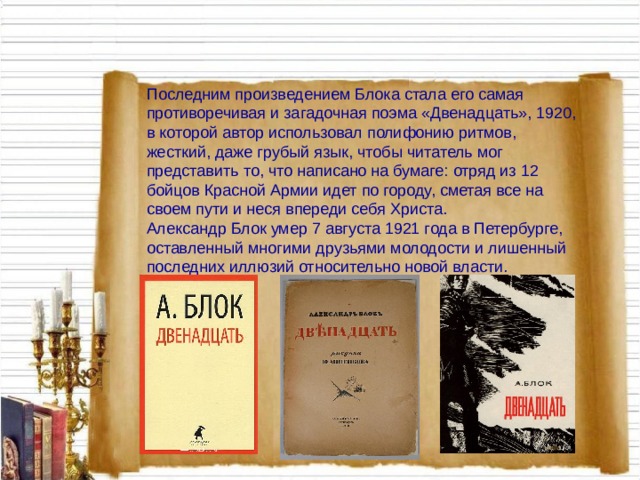 Последним произведением Блока стала его самая противоречивая и загадочная поэма «Двенадцать», 1920, в которой автор использовал полифонию ритмов, жесткий, даже грубый язык, чтобы читатель мог представить то, что написано на бумаге: отряд из 12 бойцов Красной Армии идет по городу, сметая все на своем пути и неся впереди себя Христа.  Александр Блок умер 7 августа 1921 года в Петербурге, оставленный многими друзьями молодости и лишенный последних иллюзий относительно новой власти. 