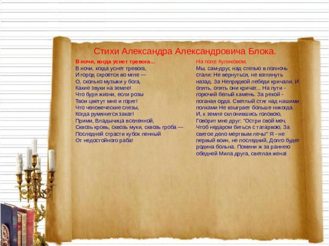 Стихи Александра Александровича Блока. В ночи, когда уснет тревога... На поле Куликовом. В ночи, когда уснет тревога, И город скроется во мгле — О, сколько музыки у бога, Какие звуки на земле! Что буря жизни, если розы Твои цветут мне и горят! Что человеческие слезы, Когда румянится закат! Прими, Владычица вселенной, Сквозь кровь, сквозь муки, сквозь гроба — Последней страсти кубок пенный От недостойного раба! Мы, сам-друг, над степью в полночь стали: Не вернуться, не взглянуть назад. За Непрядвой лебеди кричали, И опять, опять они кричат... На пути - горючий белый камень. За рекой - поганая орда. Светлый стяг над нашими полками Не взыграет больше никогда. И, к земле склонившись головою, Говорит мне друг: 