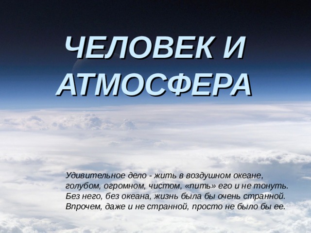 ЧЕЛОВЕК И АТМОСФЕРА Удивительное дело - жить в воздушном океане, голубом, огромном, чистом, «пить» его и не тонуть. Без него, без океана, жизнь была бы очень странной. Впрочем, даже и не странной, просто не было бы ее. 