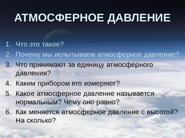 АТМОСФЕРНОЕ ДАВЛЕНИЕ Что это такое? Почему мы испытываем атмосферное давление? Что принимают за единицу атмосферного давления? Каким прибором его измеряют? Какое атмосферное давление называется нормальным? Чему оно равно? Как меняется атмосферное давление с высотой? На сколько? 